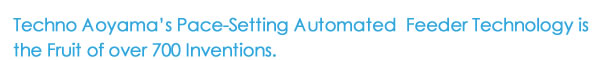 Techno Aoyama’s Pace-Setting Automated  Feeder Technology is the Fruit of over 700 inventions.