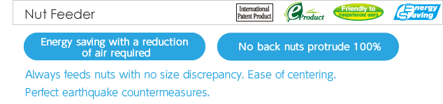 Ｎut Feeder.Always feeds nuts with no size discrepancy. Ease of centering. Perfect earthquake countermeasures.